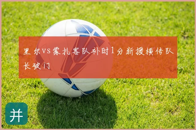 里尔vs蒙扎客队补时1分新援横传队长破门